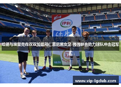 哈德与埃里克森双双加盟拜仁慕尼黑女足 强强联合助力球队冲击冠军