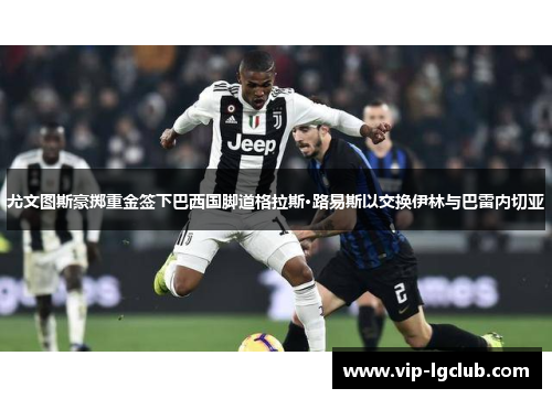 尤文图斯豪掷重金签下巴西国脚道格拉斯·路易斯以交换伊林与巴雷内切亚 尤文图斯豪掷重金签下巴西国脚道格拉斯·路易斯以交换伊林与巴雷内切亚