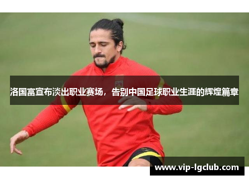 洛国富宣布淡出职业赛场，告别中国足球职业生涯的辉煌篇章