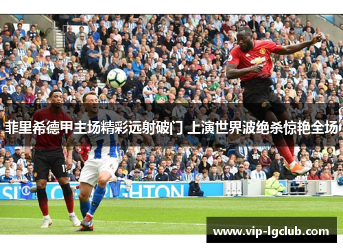 菲里希德甲主场精彩远射破门 上演世界波绝杀惊艳全场